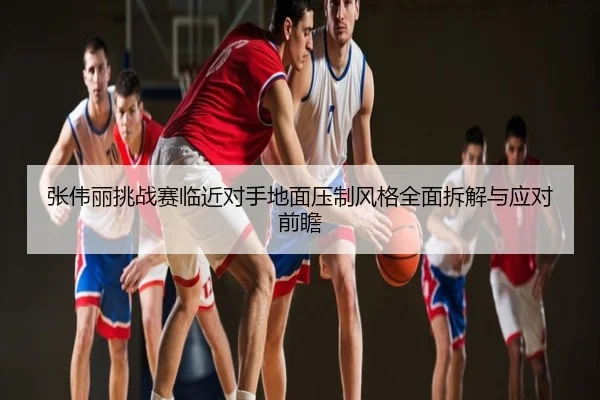 张伟丽挑战赛临近对手地面压制风格全面拆解与应对前瞻