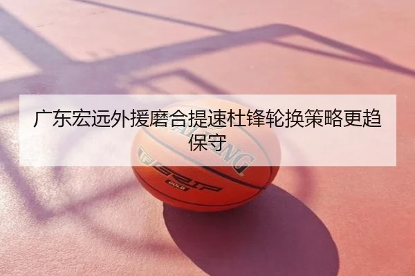 广东宏远外援磨合提速杜锋轮换策略更趋保守