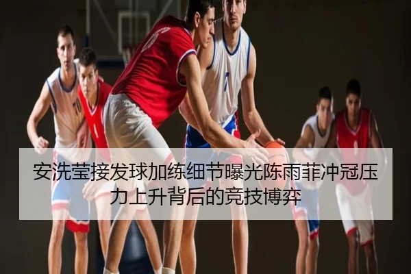 安洗莹接发球加练细节曝光陈雨菲冲冠压力上升背后的竞技博弈